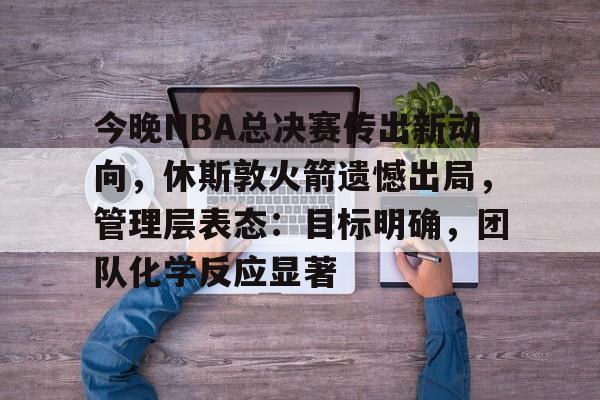 今晚NBA总决赛传出新动向，休斯敦火箭遗憾出局，管理层表态：目标明确，团队化学反应显著的简单介绍
